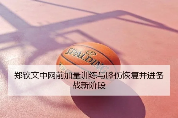 郑钦文中网前加量训练与膝伤恢复并进备战新阶段